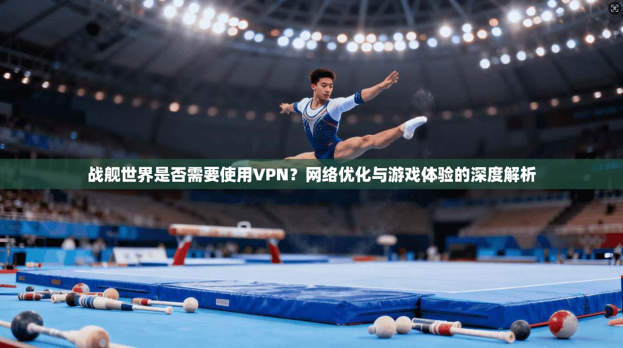 战舰世界是否需要使用VPN？网络优化与游戏体验的深度解析