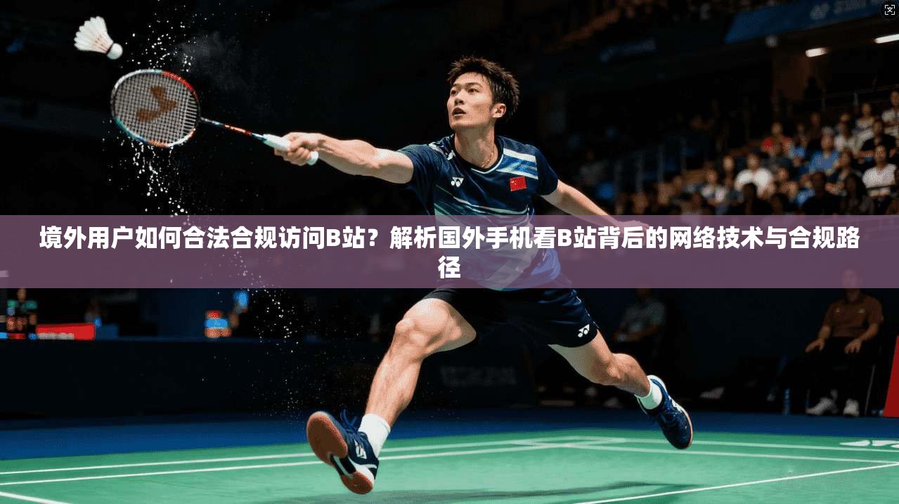 境外用户如何合法合规访问B站?解析国外手机看B站背后的网络技术与合规路径