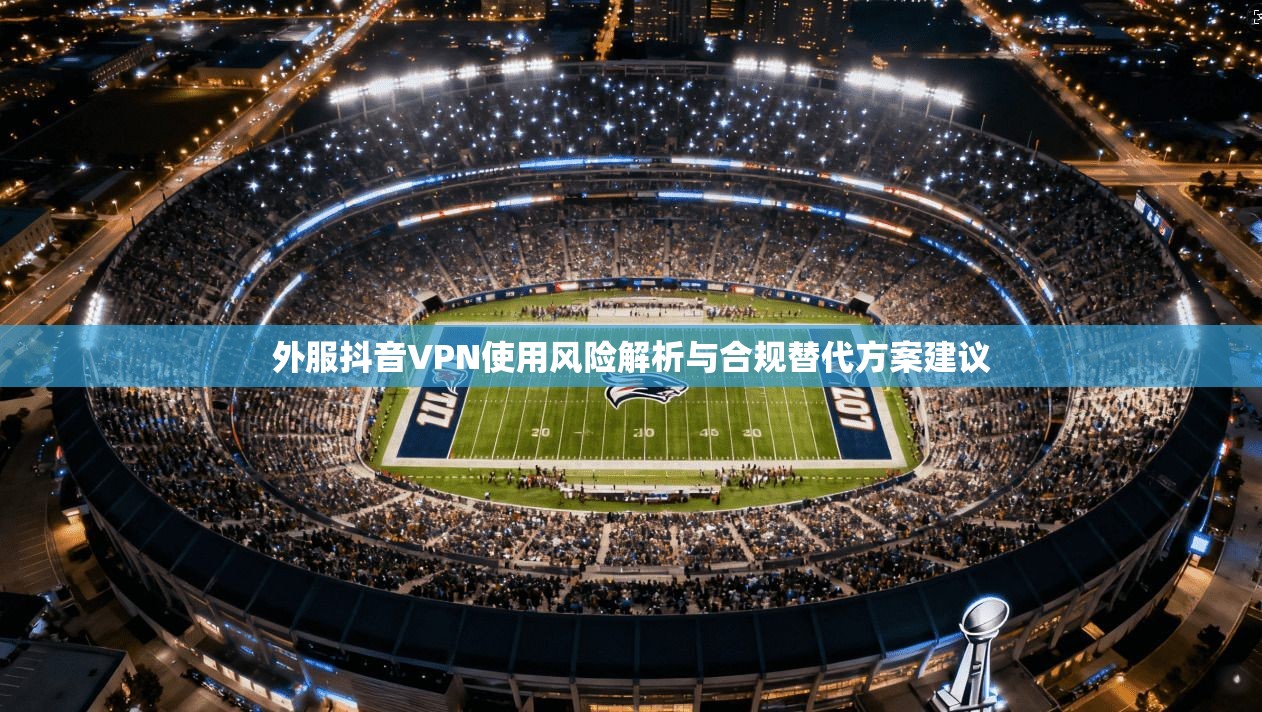 外服抖音VPN使用风险解析与合规替代方案建议