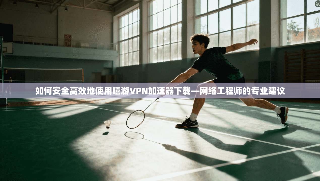 如何安全高效地使用嘻游VPN加速器下载—网络工程师的专业建议