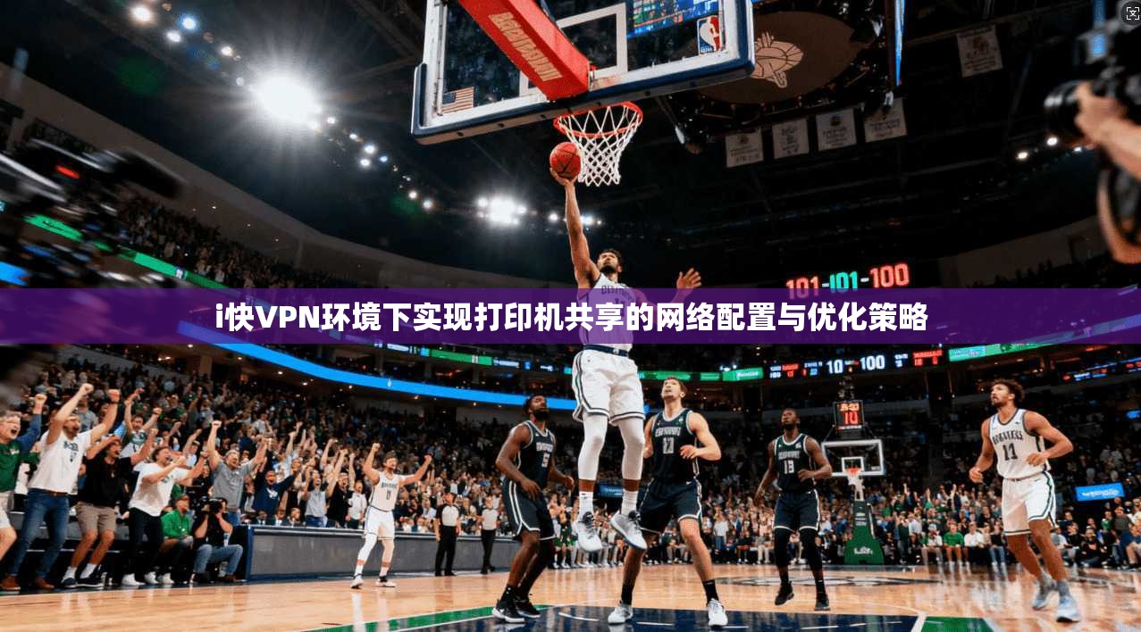 i快VPN环境下实现打印机共享的网络配置与优化策略