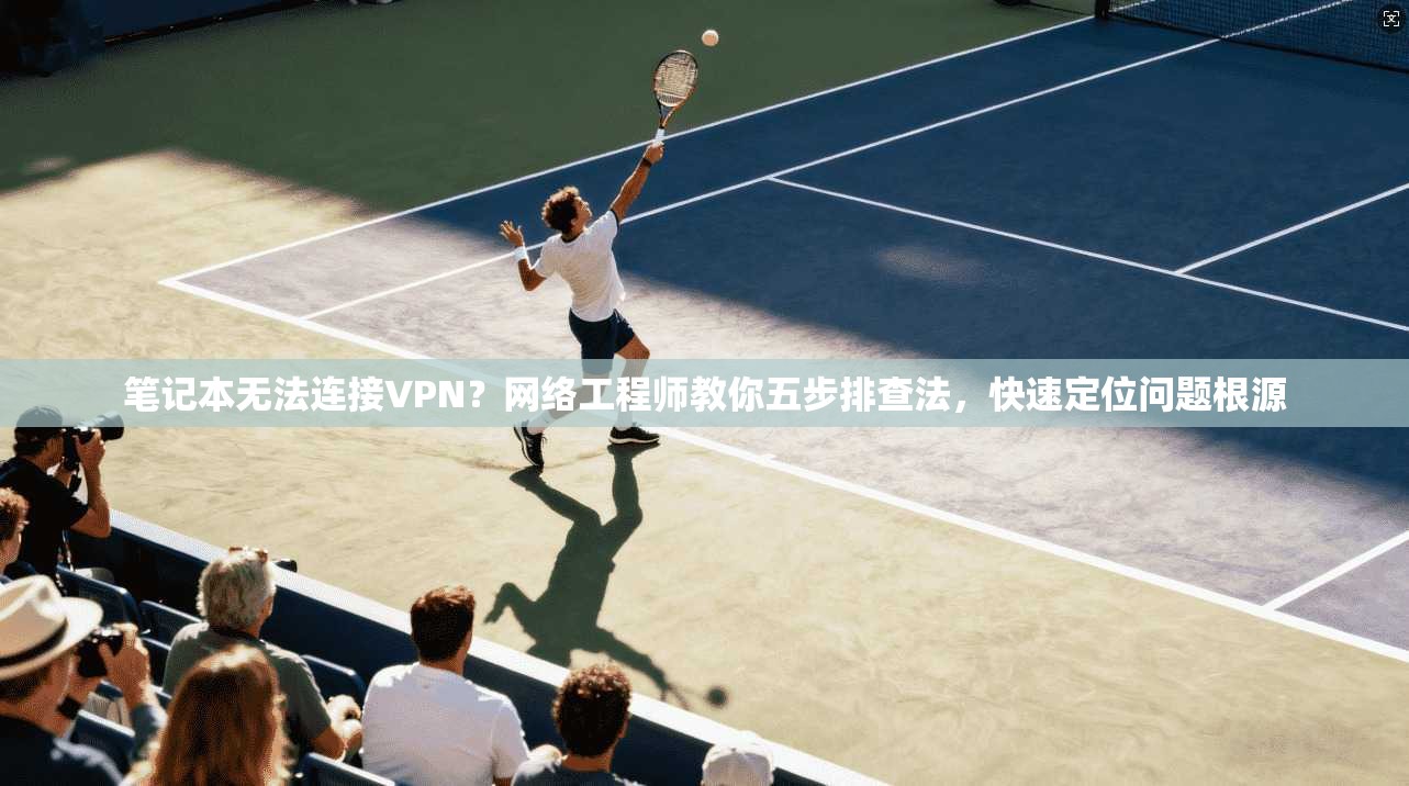 笔记本无法连接VPN?网络工程师教你五步排查法,快速定位问题根源