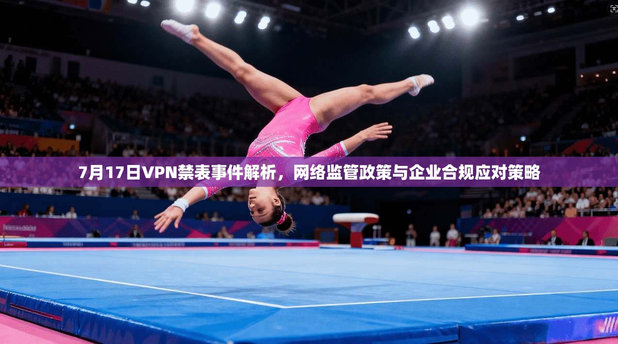 7月17日VPN禁表事件解析，网络监管政策与企业合规应对策略