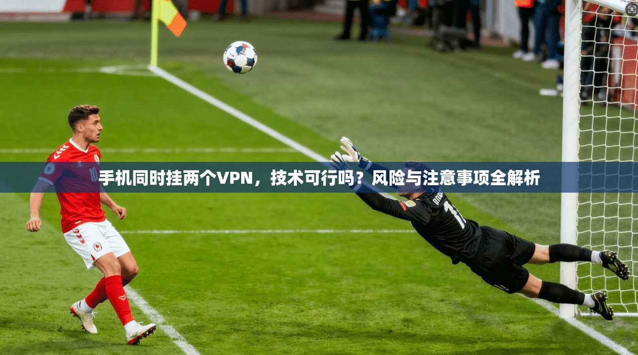手机同时挂两个VPN，技术可行吗？风险与注意事项全解析