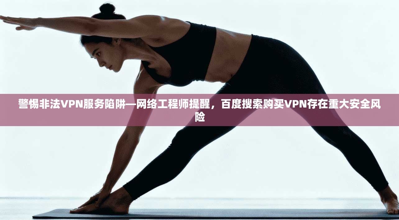 警惕非法VPN服务陷阱—网络工程师提醒,百度搜索购买VPN存在重大安全风险
