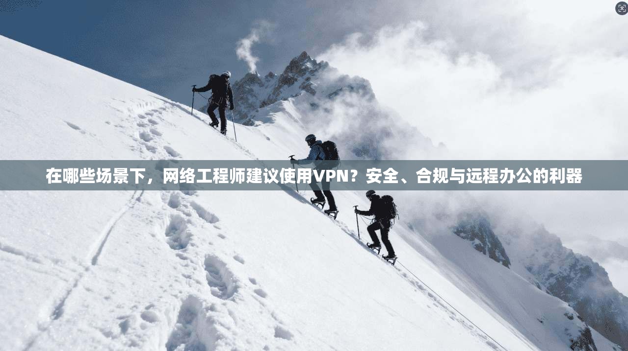 在哪些场景下，网络工程师建议使用VPN？安全、合规与远程办公的利器