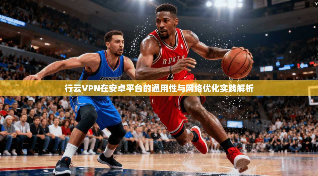 行云VPN在安卓平台的通用性与网络优化实践解析