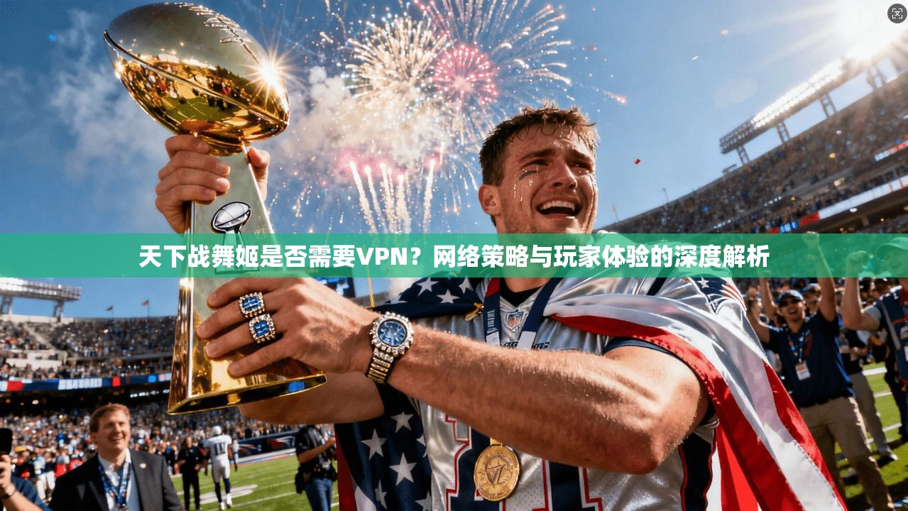 天下战舞姬是否需要VPN?网络策略与玩家体验的深度解析