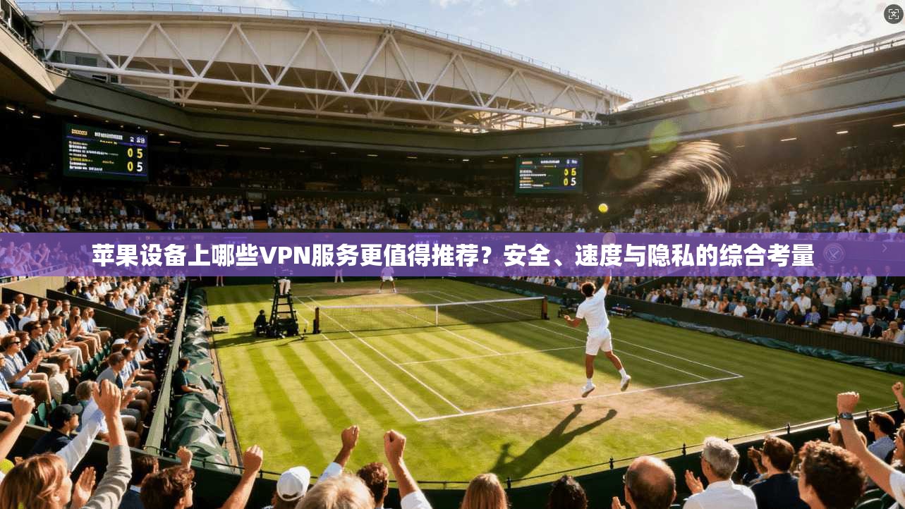苹果设备上哪些VPN服务更值得推荐?安全、速度与隐私的综合考量
