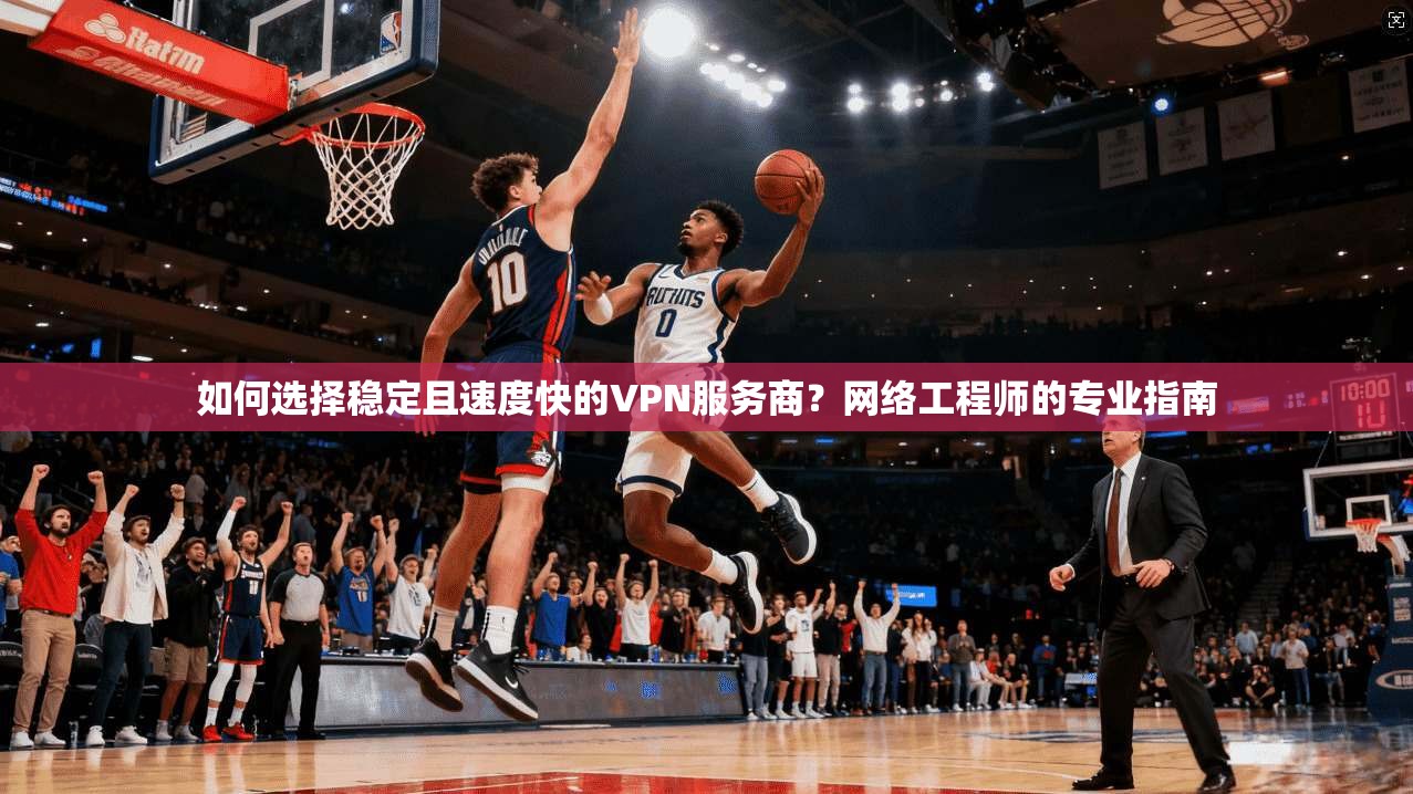 如何选择稳定且速度快的VPN服务商？网络工程师的专业指南