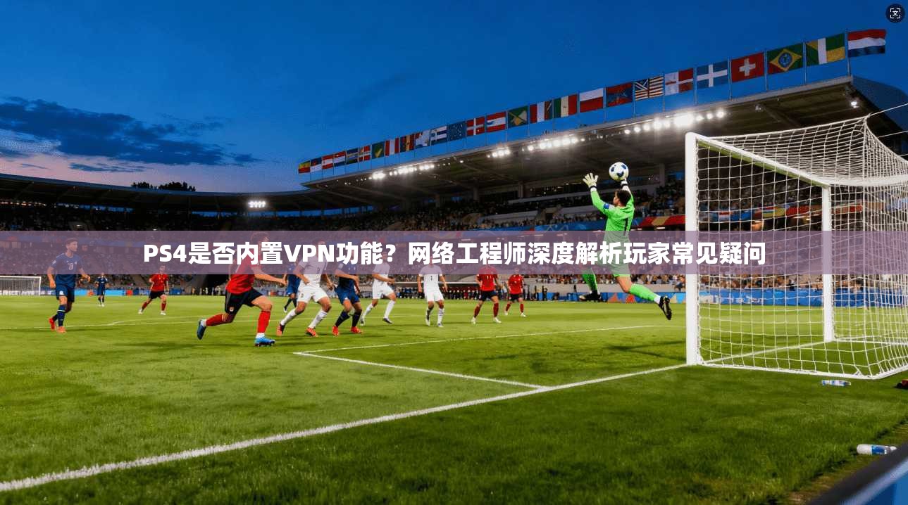 PS4是否内置VPN功能？网络工程师深度解析玩家常见疑问