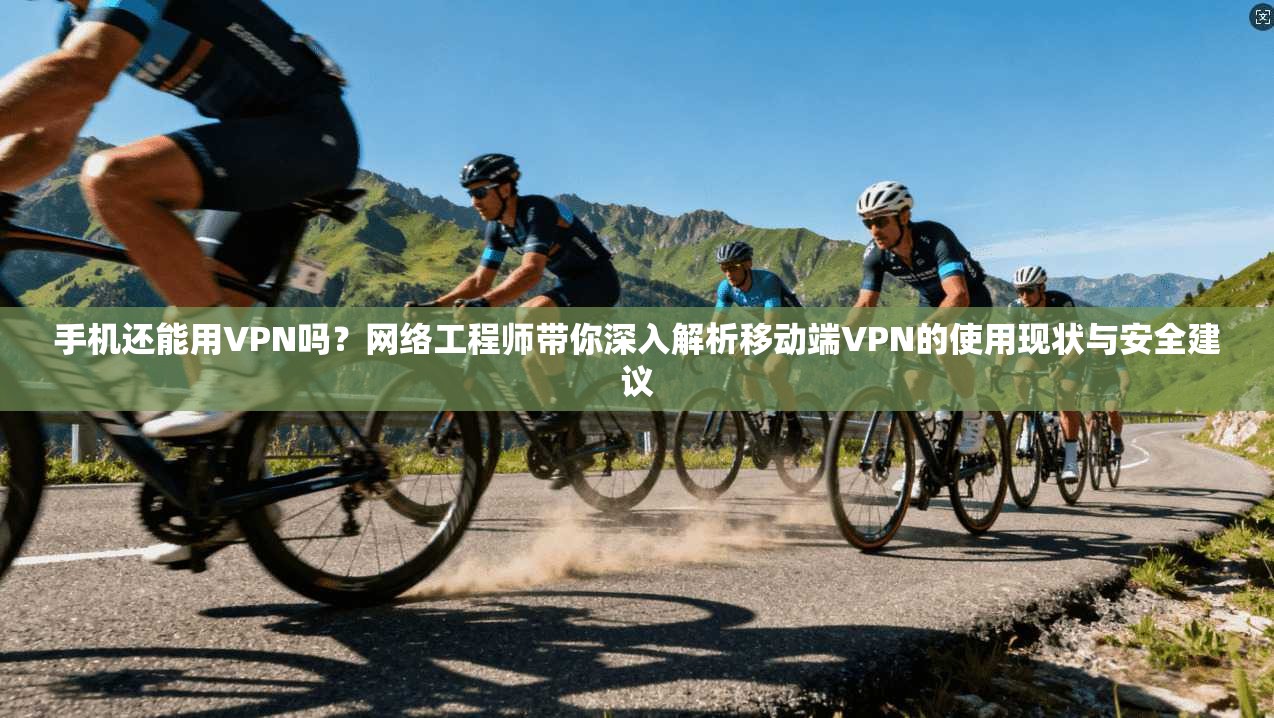 手机还能用VPN吗?网络工程师带你深入解析移动端VPN的使用现状与安全建议