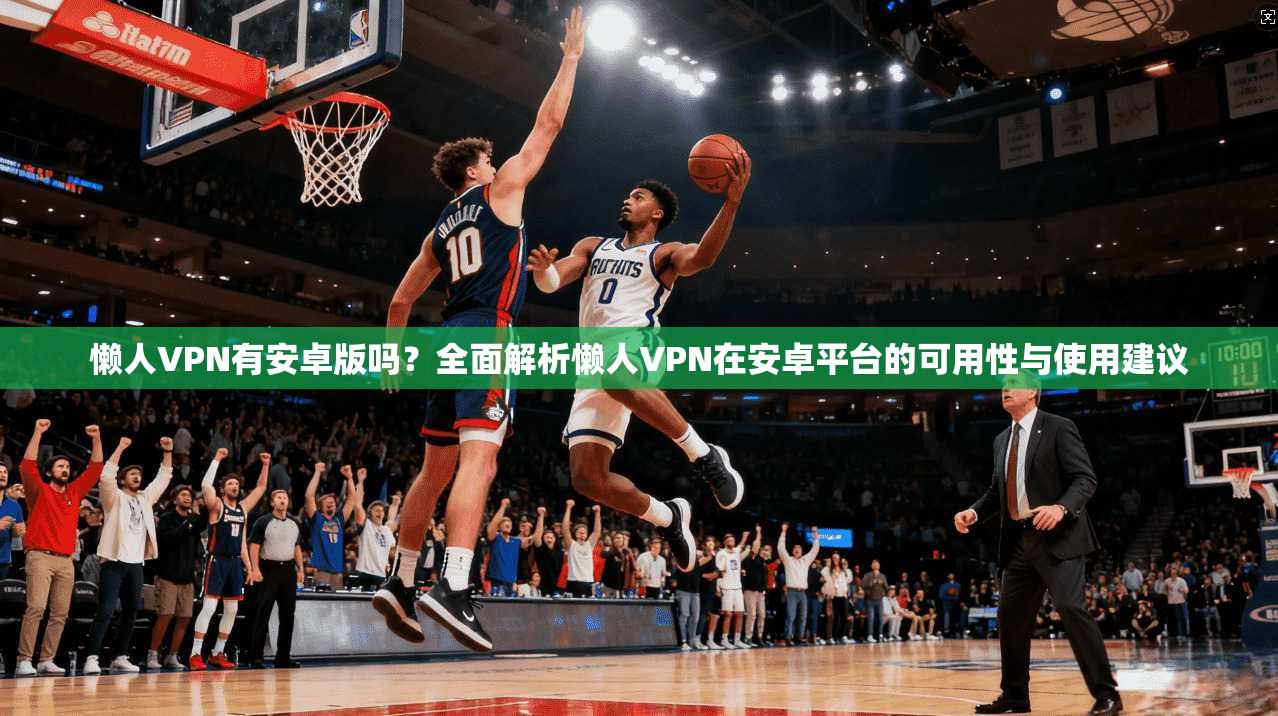 懒人VPN有安卓版吗？全面解析懒人VPN在安卓平台的可用性与使用建议