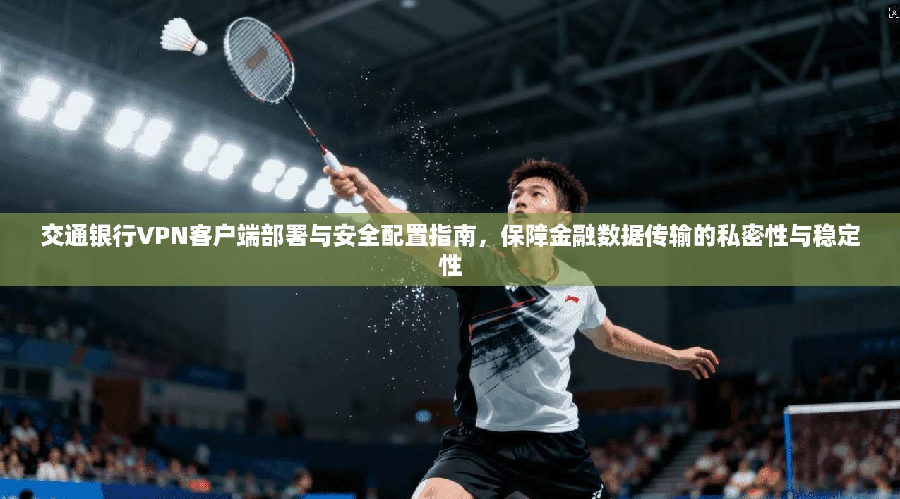 交通银行VPN客户端部署与安全配置指南，保障金融数据传输的私密性与稳定性