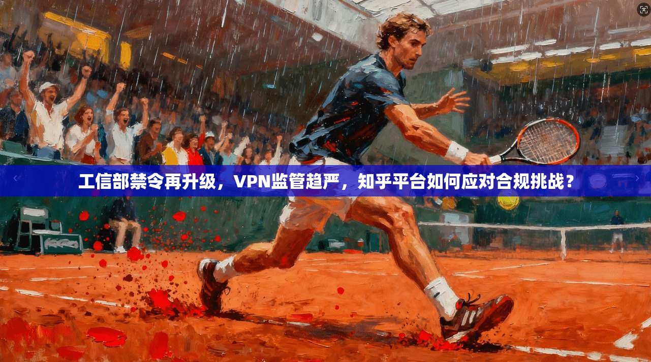 工信部禁令再升级,VPN监管趋严,知乎平台如何应对合规挑战?