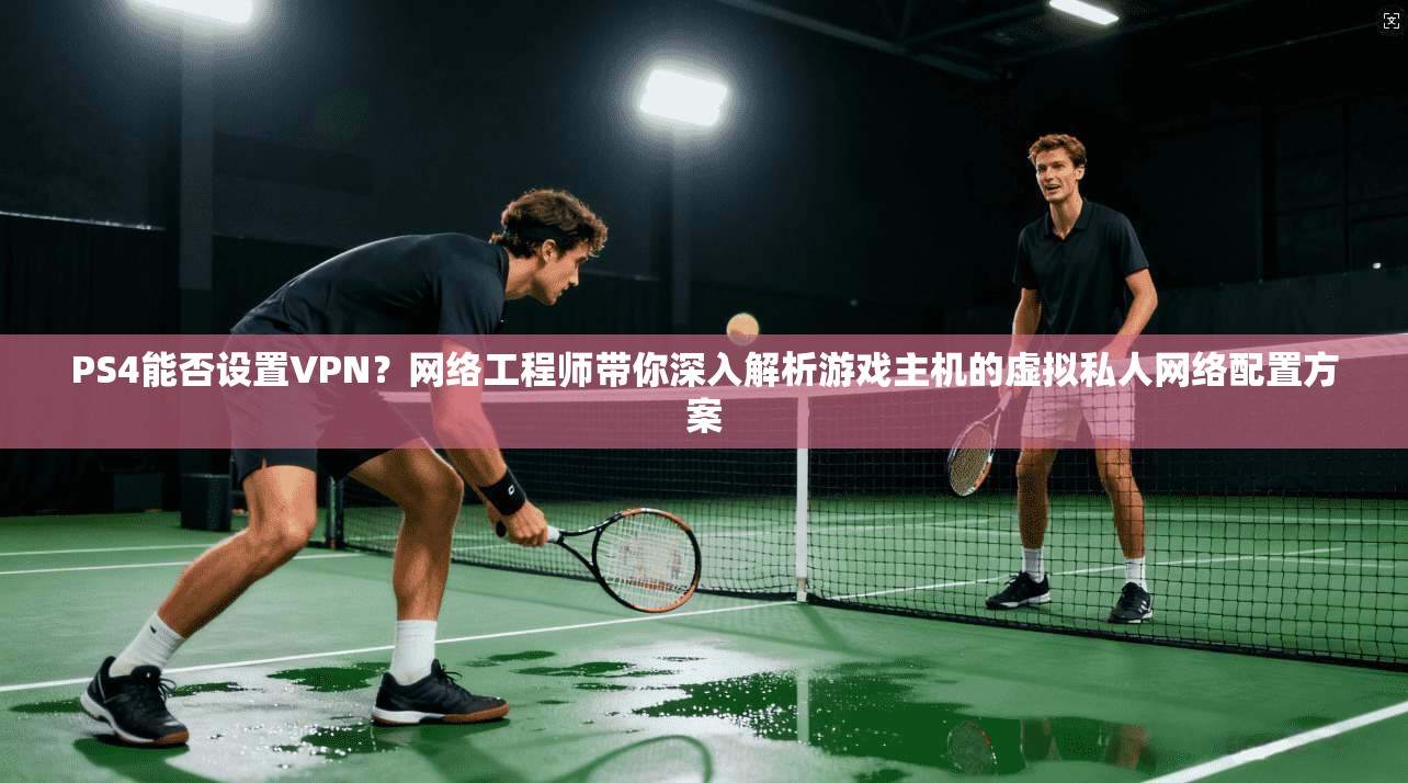 PS4能否设置VPN?网络工程师带你深入解析游戏主机的虚拟私人网络配置方案