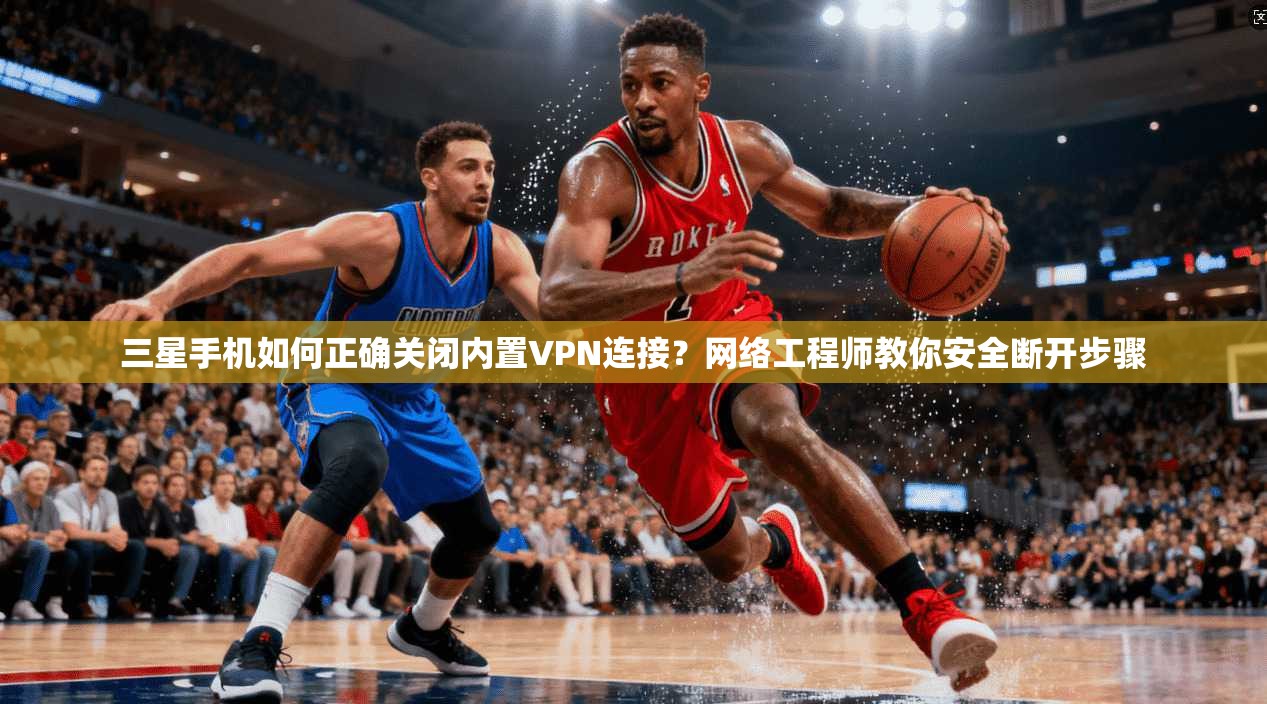 三星手机如何正确关闭内置VPN连接？网络工程师教你安全断开步骤