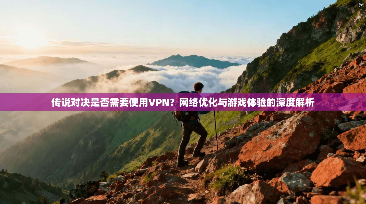 传说对决是否需要使用VPN?网络优化与游戏体验的深度解析
