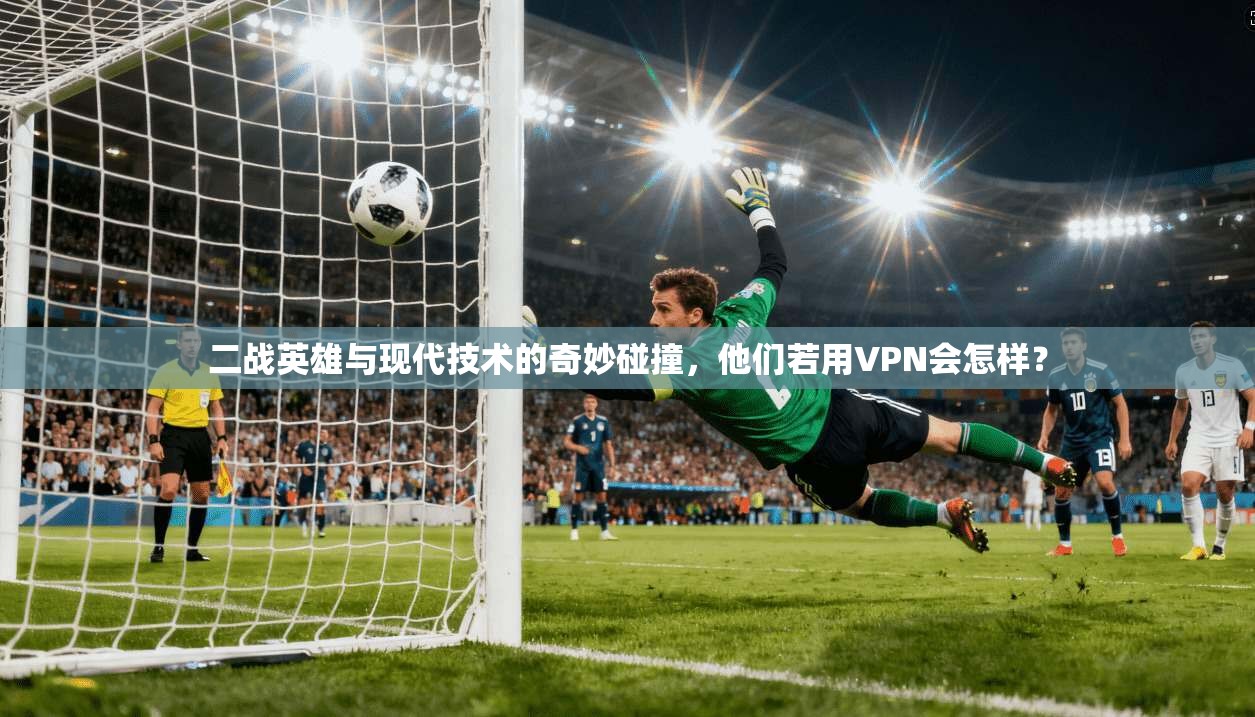 二战英雄与现代技术的奇妙碰撞，他们若用VPN会怎样？