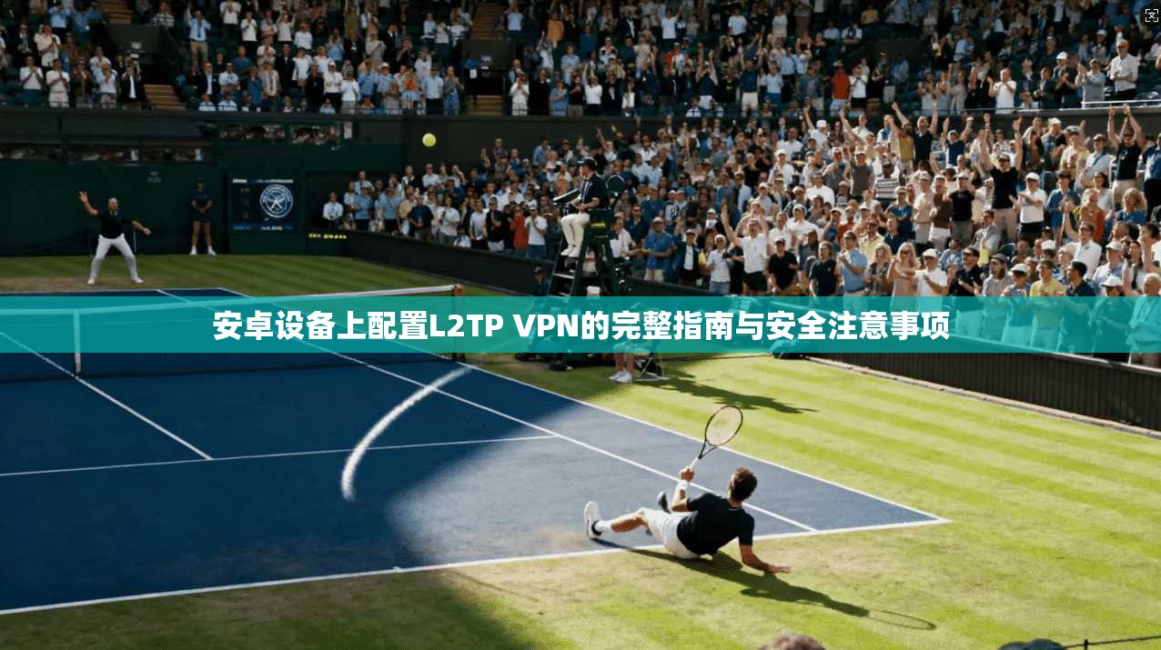 安卓设备上配置L2TP VPN的完整指南与安全注意事项