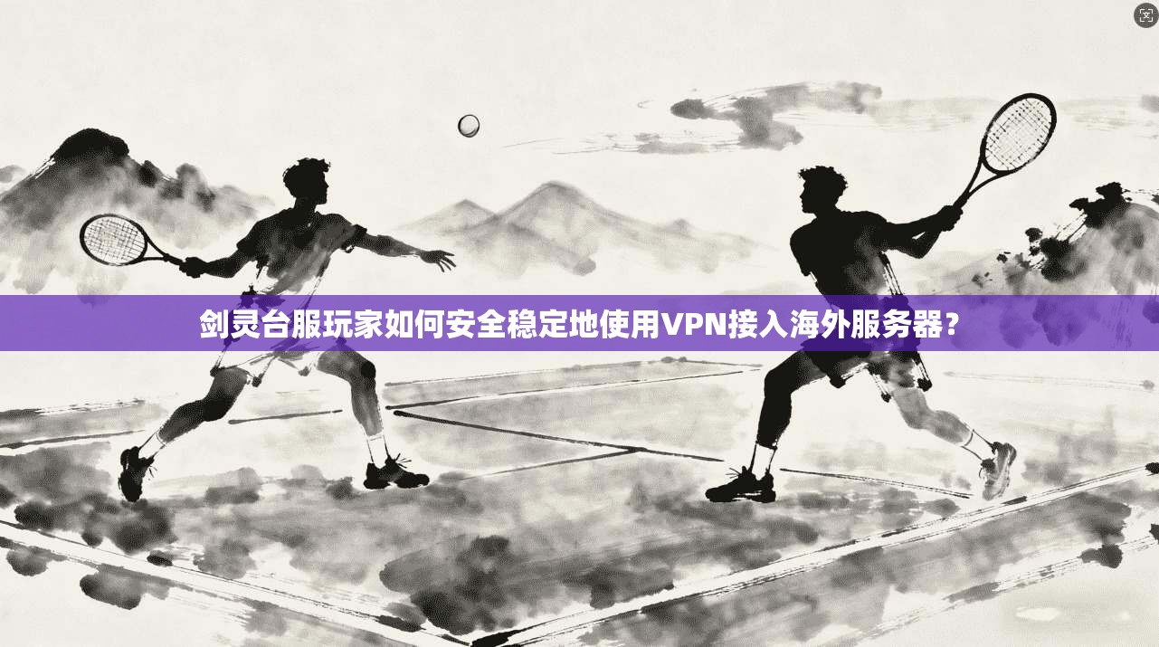 剑灵台服玩家如何安全稳定地使用VPN接入海外服务器?