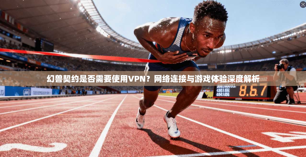 幻兽契约是否需要使用VPN?网络连接与游戏体验深度解析