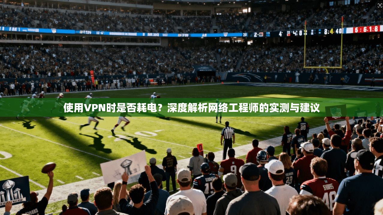 使用VPN时是否耗电？深度解析网络工程师的实测与建议