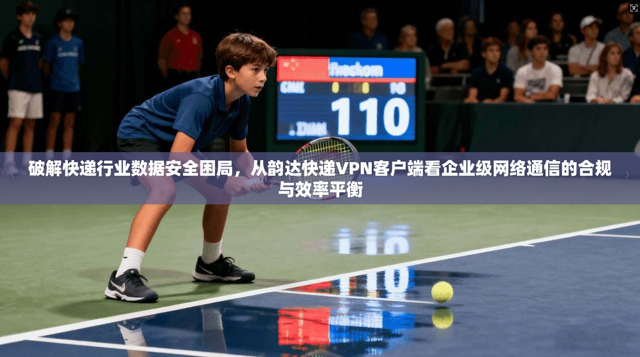 破解快递行业数据安全困局,从韵达快递VPN客户端看企业级网络通信的合规与效率平衡