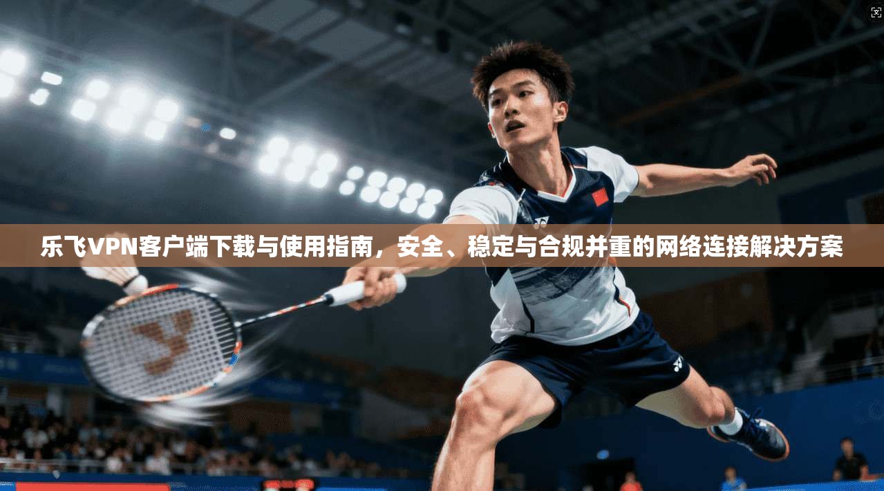 乐飞VPN客户端下载与使用指南,安全、稳定与合规并重的网络连接解决方案