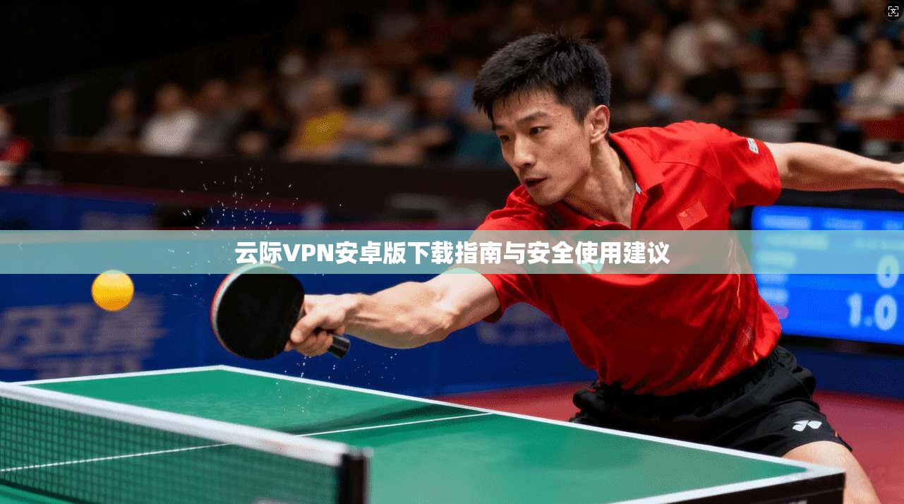 云际VPN安卓版下载指南与安全使用建议 云际VPN安卓版下载指南与安全使用建议