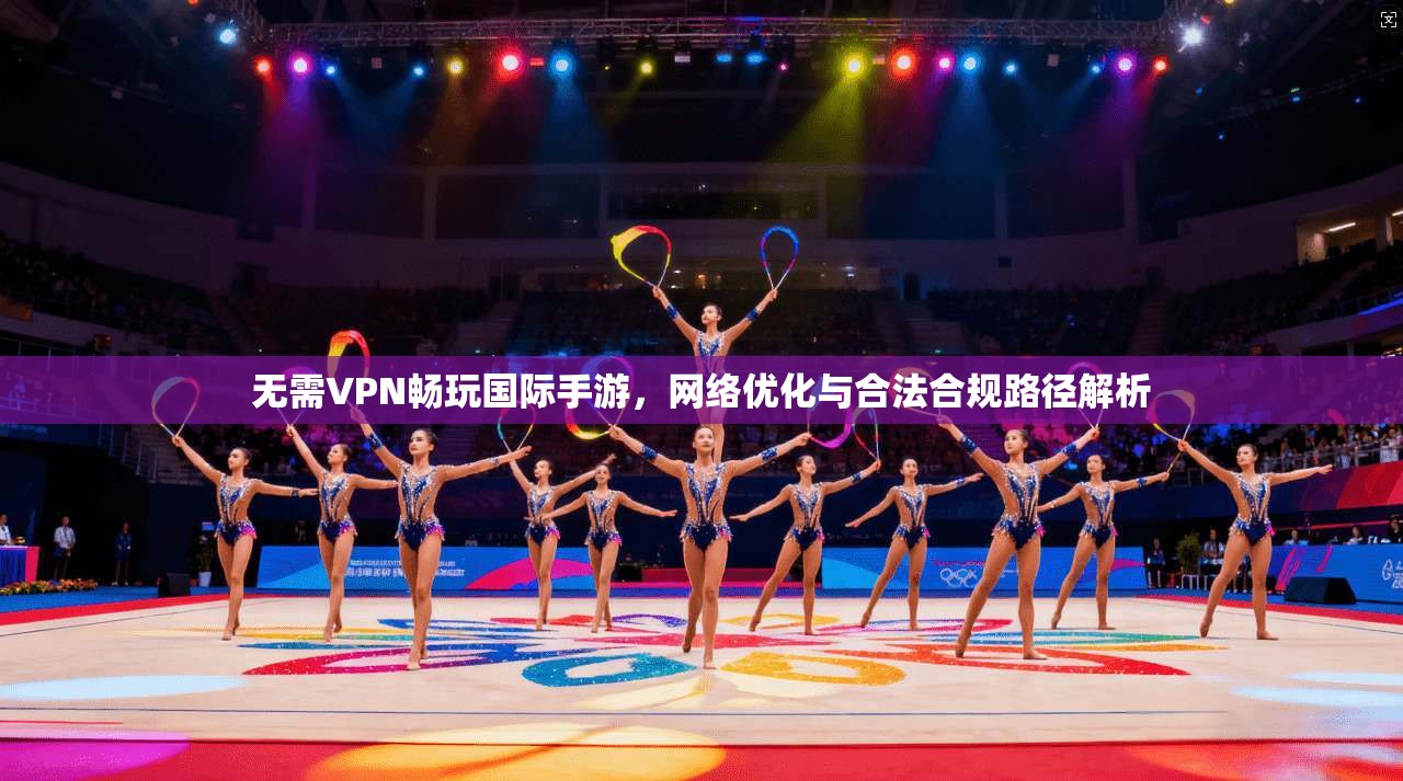 无需VPN畅玩国际手游,网络优化与合法合规路径解析
