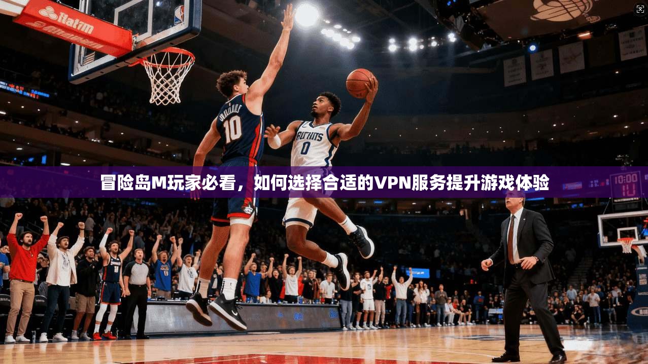冒险岛M玩家必看，如何选择合适的VPN服务提升游戏体验