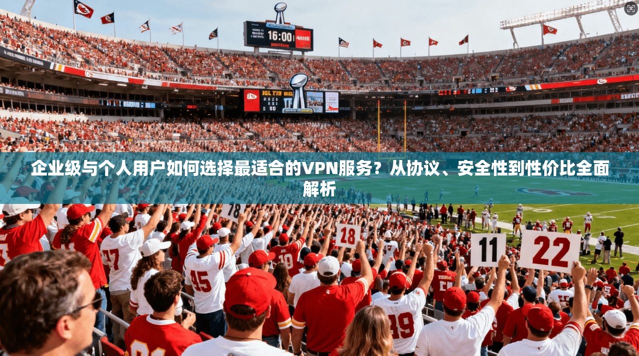 企业级与个人用户如何选择最适合的VPN服务?从协议、安全性到性价比全面解析