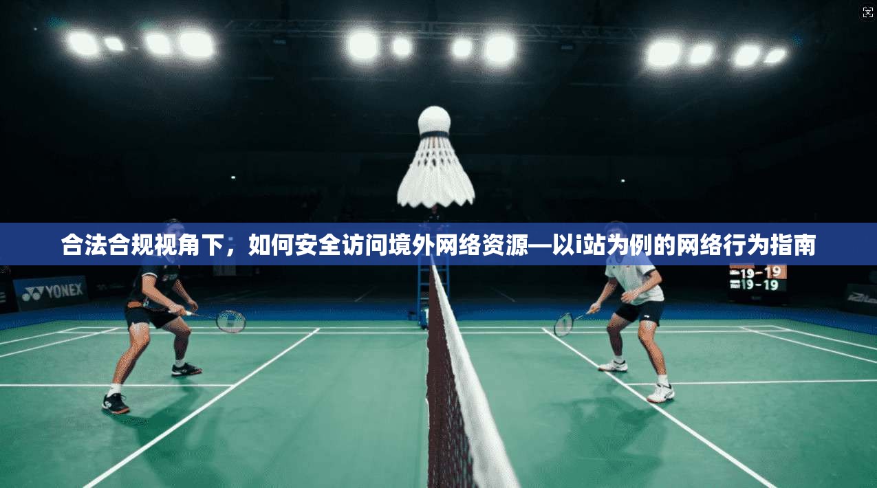 合法合规视角下,如何安全访问境外网络资源—以i站为例的网络行为指南
