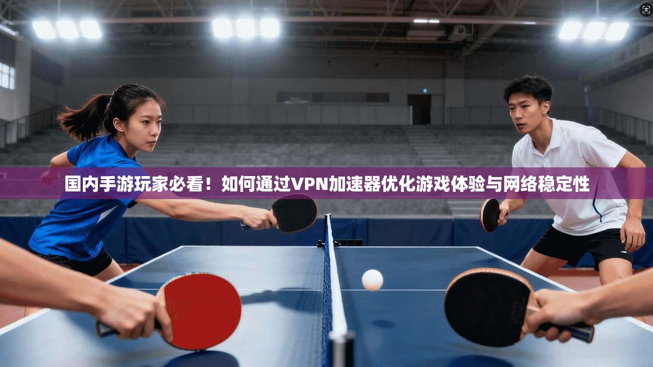 国内手游玩家必看!如何通过VPN加速器优化游戏体验与网络稳定性