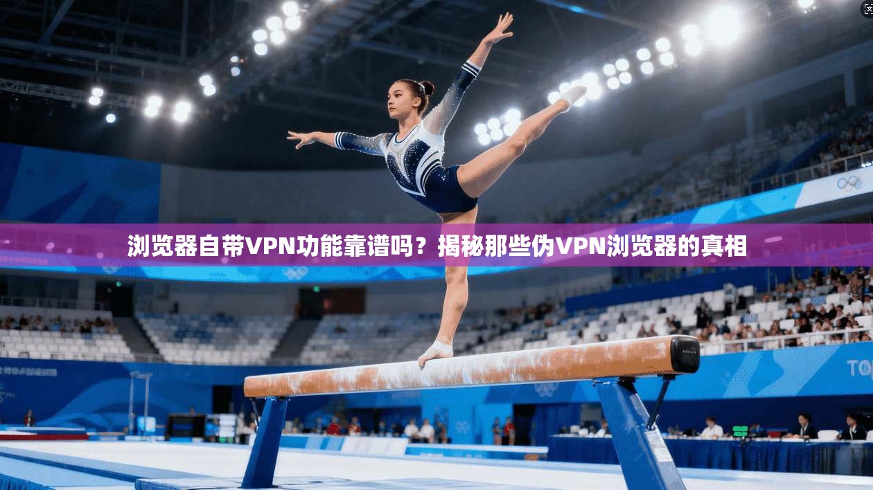 浏览器自带VPN功能靠谱吗?揭秘那些伪VPN浏览器的真相