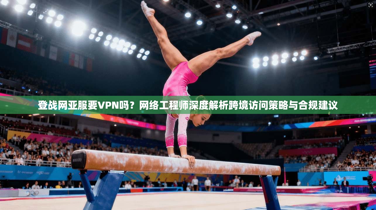 登战网亚服要VPN吗?网络工程师深度解析跨境访问策略与合规建议