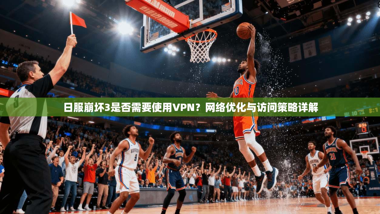 日服崩坏3是否需要使用VPN？网络优化与访问策略详解