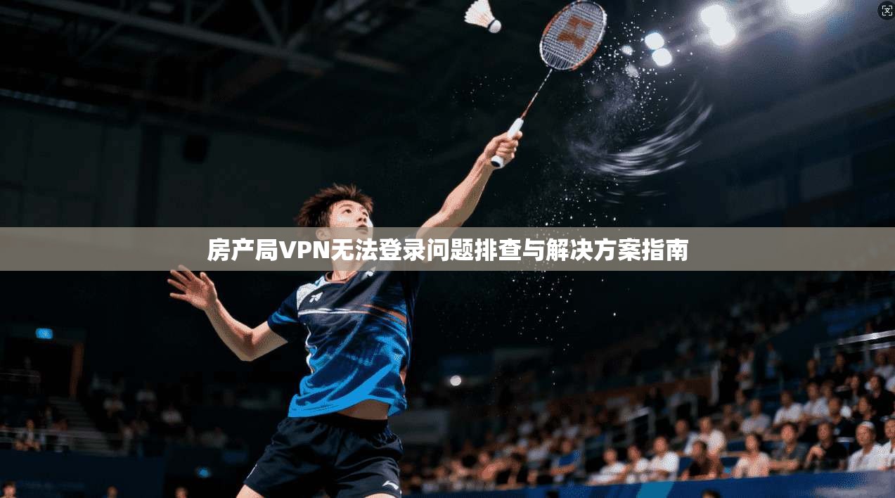 房产局VPN无法登录问题排查与解决方案指南