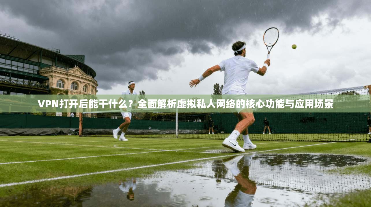 VPN打开后能干什么？全面解析虚拟私人网络的核心功能与应用场景
