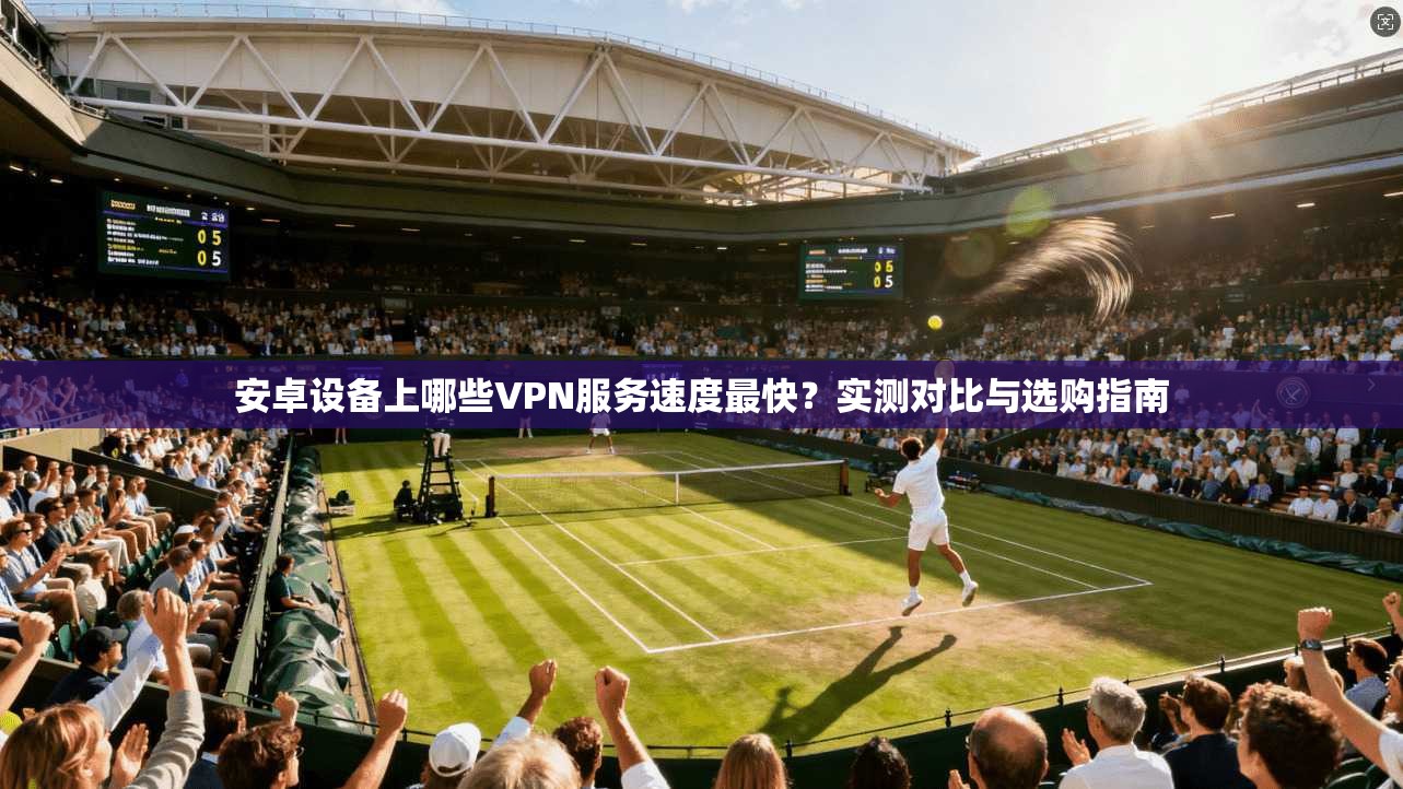 安卓设备上哪些VPN服务速度最快?实测对比与选购指南