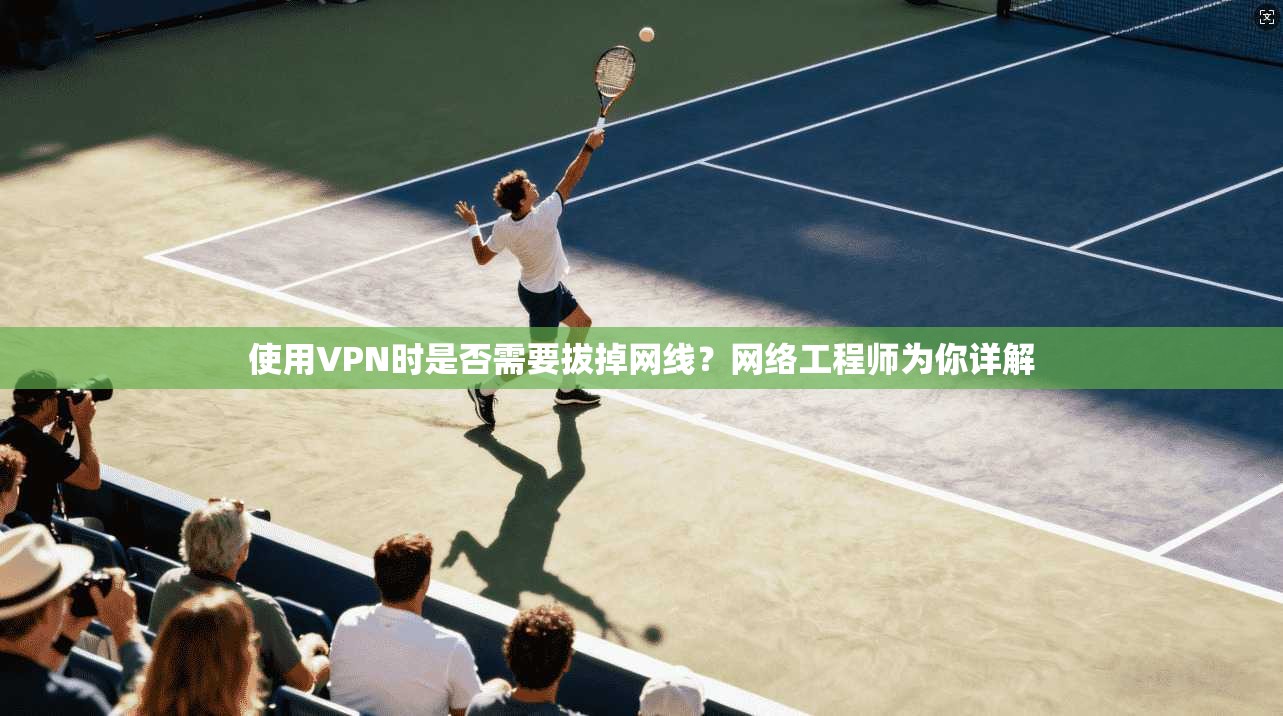 使用VPN时是否需要拔掉网线？网络工程师为你详解