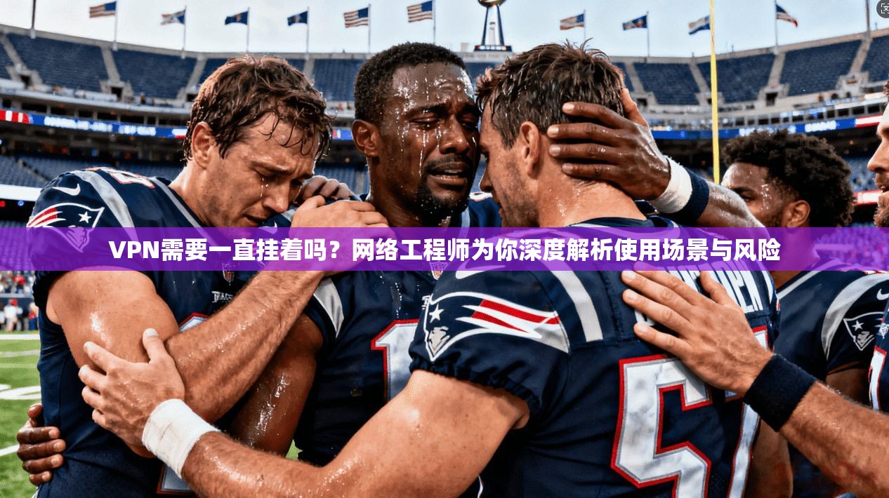 VPN需要一直挂着吗？网络工程师为你深度解析使用场景与风险