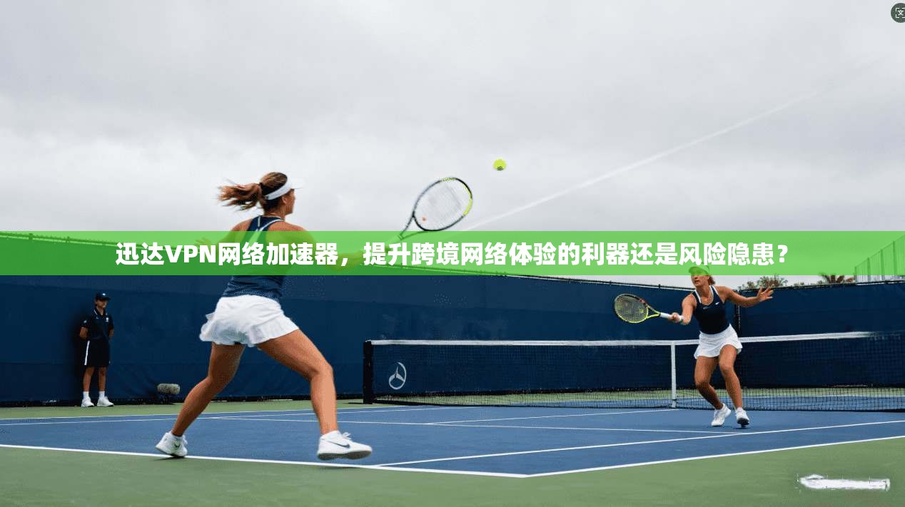 迅达VPN网络加速器,提升跨境网络体验的利器还是风险隐患?